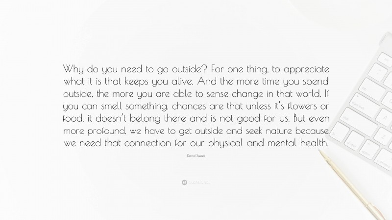 David Suzuki Quote: “Why do you need to go outside? For one thing, to appreciate what it is that keeps you alive. And the more time you spend outside, the more you are able to sense change in that world. If you can smell something, chances are that unless it’s flowers or food, it doesn’t belong there and is not good for us. But even more profound, we have to get outside and seek nature because we need that connection for our physical and mental health.”