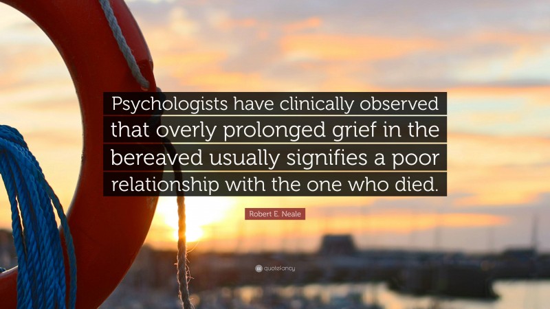 Robert E. Neale Quote: “Psychologists have clinically observed that overly prolonged grief in the bereaved usually signifies a poor relationship with the one who died.”