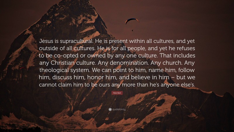 Rob Bell Quote: “Jesus is supracultural. He is present within all cultures, and yet outside of all cultures. He is for all people, and yet he refuses to be co-opted or owned by any one culture. That includes any Christian culture. Any denomination. Any church. Any theological system. We can point to him, name him, follow him, discuss him, honor him, and believe in him – but we cannot claim him to be ours any more than he’s anyone else’s.”