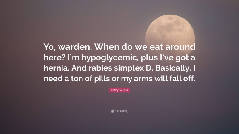 Kathy Reichs Quote: “Yo, warden. When do we eat around here? I’m hypoglycemic, plus I’ve got a hernia. And rabies simplex D. Basically, I need a ton of pills or my arms will fall off.”