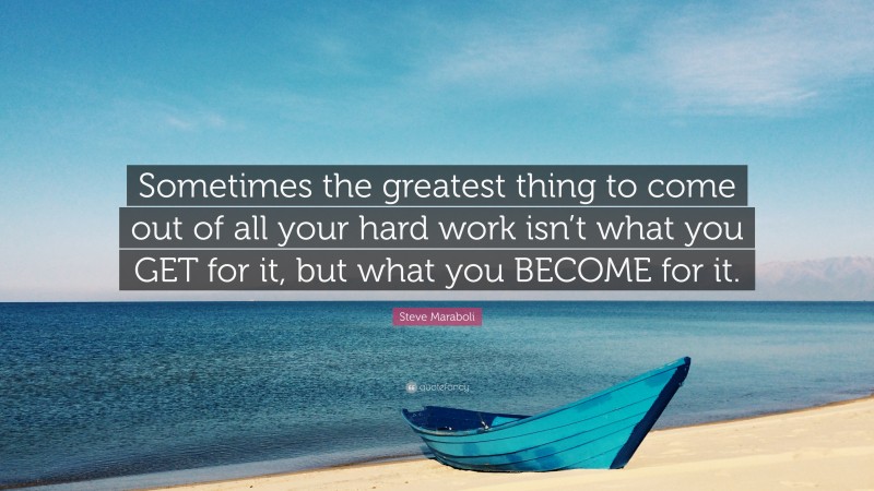 Steve Maraboli Quote: “Sometimes the greatest thing to come out of all your hard work isn’t what you GET for it, but what you BECOME for it.”