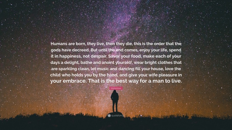 Anonymous Quote: “Humans are born, they live, then they die, this is the order that the gods have decreed. But until the end comes, enjoy your life, spend it in happiness, not despair. Savor your food, make each of your days a delight, bathe and anoint yourself, wear bright clothes that are sparkling clean, let music and dancing fill your house, love the child who holds you by the hand, and give your wife pleasure in your embrace. That is the best way for a man to live.”