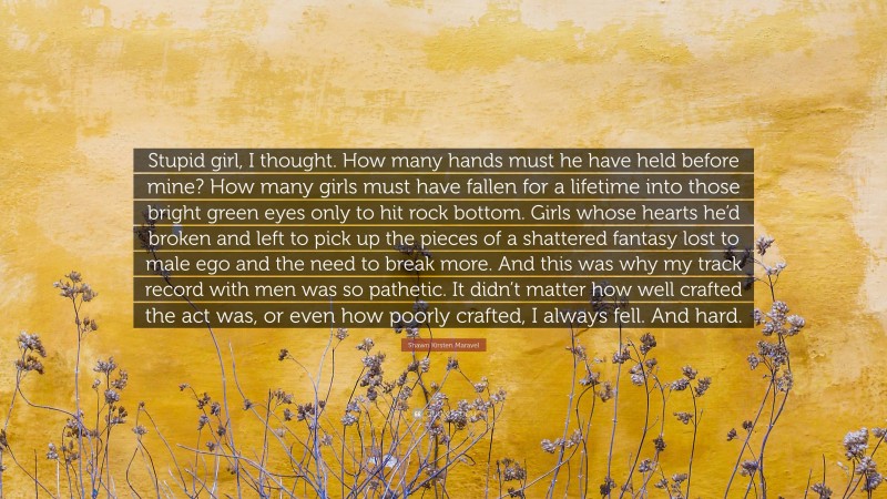 Shawn Kirsten Maravel Quote: “Stupid girl, I thought. How many hands must he have held before mine? How many girls must have fallen for a lifetime into those bright green eyes only to hit rock bottom. Girls whose hearts he’d broken and left to pick up the pieces of a shattered fantasy lost to male ego and the need to break more. And this was why my track record with men was so pathetic. It didn’t matter how well crafted the act was, or even how poorly crafted, I always fell. And hard.”