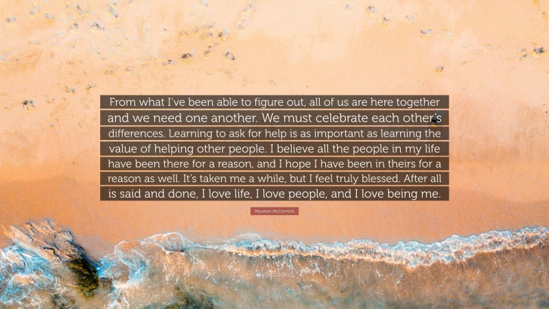 Maureen McCormick Quote: “From what I’ve been able to figure out, all of us are here together and we need one another. We must celebrate each other’s differences. Learning to ask for help is as important as learning the value of helping other people. I believe all the people in my life have been there for a reason, and I hope I have been in theirs for a reason as well. It’s taken me a while, but I feel truly blessed. After all is said and done, I love life, I love people, and I love being me.”