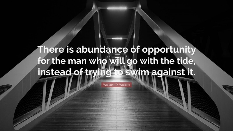 Wallace D. Wattles Quote: “There is abundance of opportunity for the man who will go with the tide, instead of trying to swim against it.”