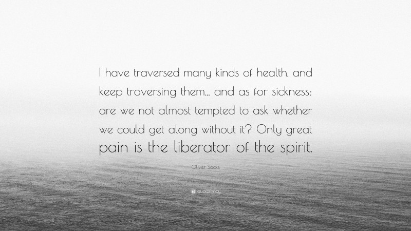 Oliver Sacks Quote: “I have traversed many kinds of health, and keep traversing them... and as for sickness: are we not almost tempted to ask whether we could get along without it? Only great pain is the liberator of the spirit.”