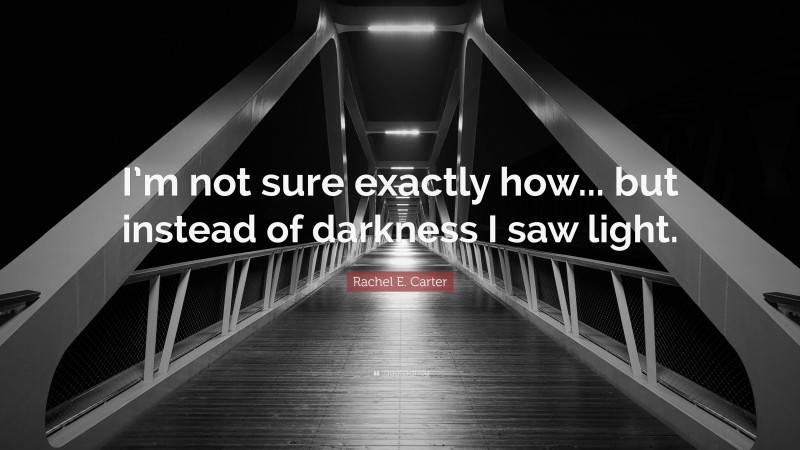 Rachel E. Carter Quote: “I’m not sure exactly how... but instead of darkness I saw light.”