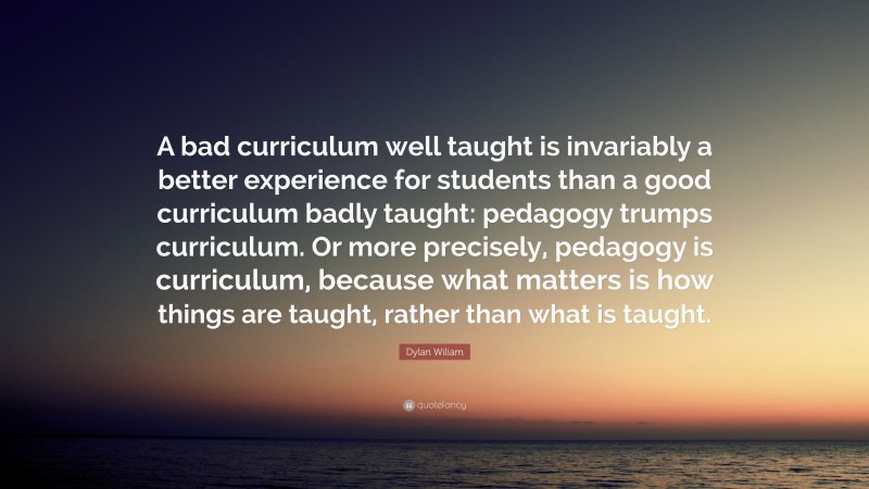 Dylan Wiliam Quote: “A bad curriculum well taught is invariably a better experience for students than a good curriculum badly taught: pedagogy trumps curriculum. Or more precisely, pedagogy is curriculum, because what matters is how things are taught, rather than what is taught.”