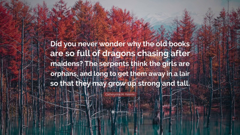 Catherynne M. Valente Quote: “Did you never wonder why the old books are so full of dragons chasing after maidens? The serpents think the girls are orphans, and long to get them away in a lair so that they may grow up strong and tall.”