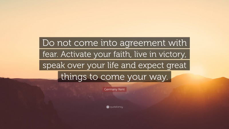 Germany Kent Quote: “Do not come into agreement with fear. Activate your faith, live in victory, speak over your life and expect great things to come your way.”