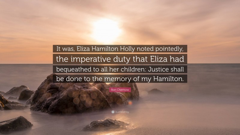 Ron Chernow Quote: “It was, Eliza Hamilton Holly noted pointedly, the imperative duty that Eliza had bequeathed to all her children: Justice shall be done to the memory of my Hamilton.”