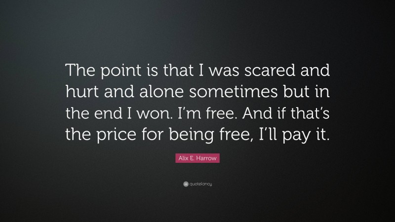 Alix E. Harrow Quote: “The point is that I was scared and hurt and alone sometimes but in the end I won. I’m free. And if that’s the price for being free, I’ll pay it.”
