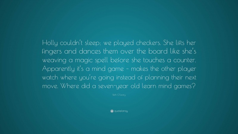 Beth O'Leary Quote: “Holly couldn’t sleep; we played checkers. She lifts her fingers and dances them over the board like she’s weaving a magic spell before she touches a counter. Apparently it’s a mind game – makes the other player watch where you’re going instead of planning their next move. Where did a seven-year old learn mind games?”