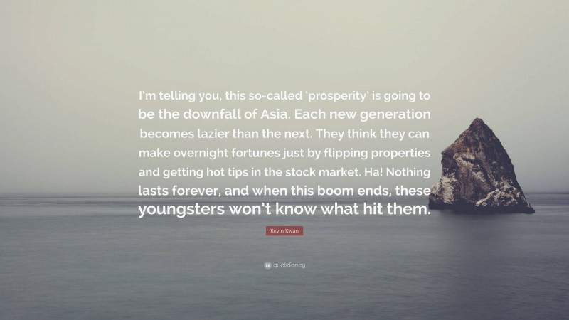 Kevin Kwan Quote: “I’m telling you, this so-called ‘prosperity’ is going to be the downfall of Asia. Each new generation becomes lazier than the next. They think they can make overnight fortunes just by flipping properties and getting hot tips in the stock market. Ha! Nothing lasts forever, and when this boom ends, these youngsters won’t know what hit them.”