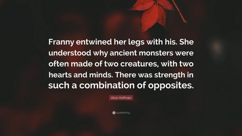 Alice Hoffman Quote: “Franny entwined her legs with his. She understood why ancient monsters were often made of two creatures, with two hearts and minds. There was strength in such a combination of opposites.”