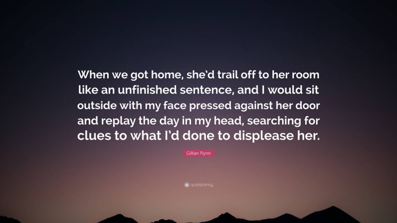 Gillian Flynn Quote: “When we got home, she’d trail off to her room like an unfinished sentence, and I would sit outside with my face pressed against her door and replay the day in my head, searching for clues to what I’d done to displease her.”