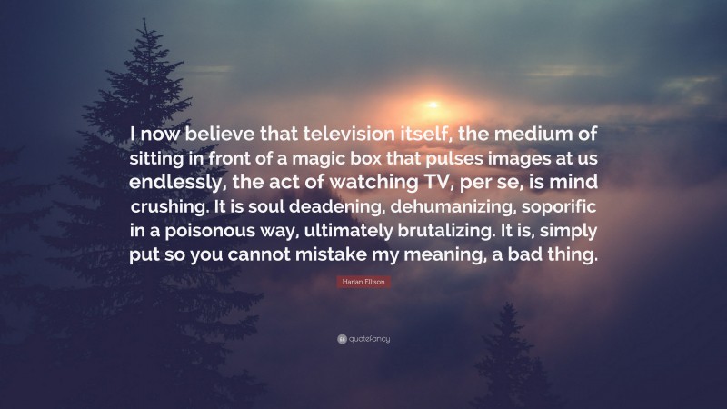 Harlan Ellison Quote: “I now believe that television itself, the medium of sitting in front of a magic box that pulses images at us endlessly, the act of watching TV, per se, is mind crushing. It is soul deadening, dehumanizing, soporific in a poisonous way, ultimately brutalizing. It is, simply put so you cannot mistake my meaning, a bad thing.”