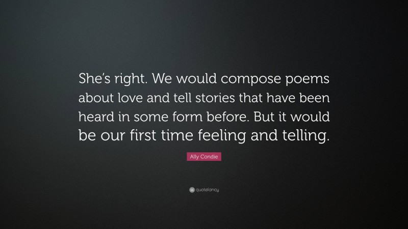 Ally Condie Quote: “She’s right. We would compose poems about love and tell stories that have been heard in some form before. But it would be our first time feeling and telling.”