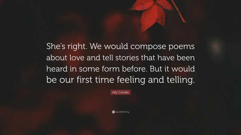 Ally Condie Quote: “She’s right. We would compose poems about love and tell stories that have been heard in some form before. But it would be our first time feeling and telling.”