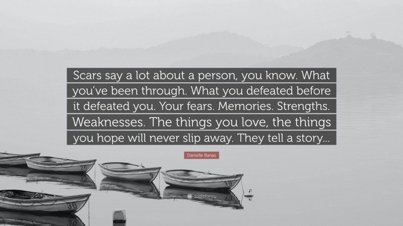 Danielle Banas Quote: “Scars say a lot about a person, you know. What you’ve been through. What you defeated before it defeated you. Your fears. Memories. Strengths. Weaknesses. The things you love, the things you hope will never slip away. They tell a story...”