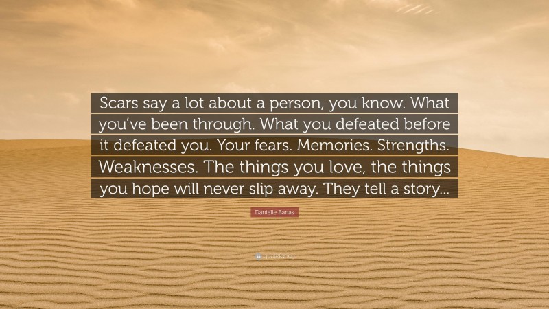 Danielle Banas Quote: “Scars say a lot about a person, you know. What you’ve been through. What you defeated before it defeated you. Your fears. Memories. Strengths. Weaknesses. The things you love, the things you hope will never slip away. They tell a story...”