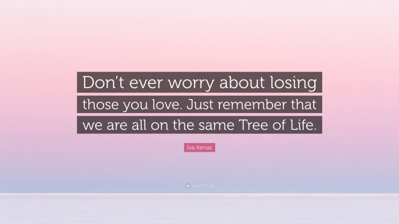 Iva Kenaz Quote: “Don’t ever worry about losing those you love. Just remember that we are all on the same Tree of Life.”