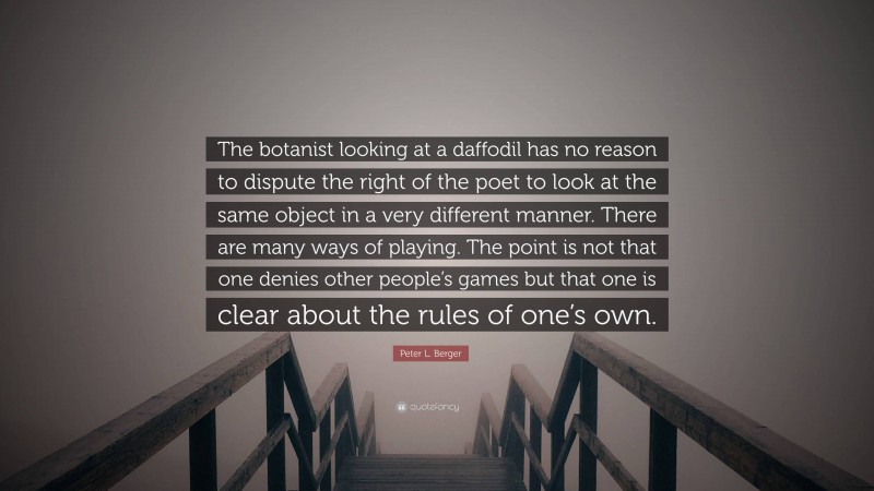 Peter L. Berger Quote: “The botanist looking at a daffodil has no reason to dispute the right of the poet to look at the same object in a very different manner. There are many ways of playing. The point is not that one denies other people’s games but that one is clear about the rules of one’s own.”