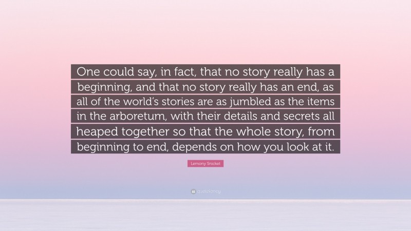 Lemony Snicket Quote: “One could say, in fact, that no story really has a beginning, and that no story really has an end, as all of the world’s stories are as jumbled as the items in the arboretum, with their details and secrets all heaped together so that the whole story, from beginning to end, depends on how you look at it.”
