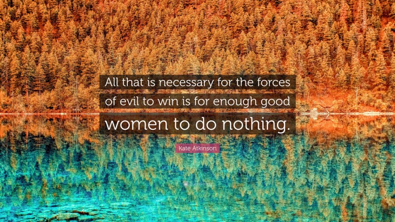 Kate Atkinson Quote: “All that is necessary for the forces of evil to win is for enough good women to do nothing.”