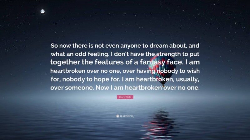 Jenny Slate Quote: “So now there is not even anyone to dream about, and what an odd feeling. I don’t have the strength to put together the features of a fantasy face. I am heartbroken over no one, over having nobody to wish for, nobody to hope for. I am heartbroken, usually, over someone. Now I am heartbroken over no one.”