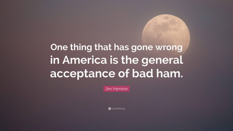 Jim Harrison Quote: “One thing that has gone wrong in America is the general acceptance of bad ham.”