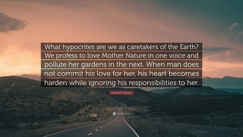 Patricia H. Graham Quote: “What hypocrites are we as caretakers of the Earth? We profess to love Mother Nature in one voice and pollute her gardens in the next. When man does not commit his love for her, his heart becomes harden while ignoring his responsibilities to her.”
