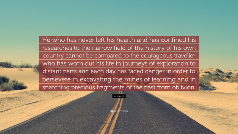 Al Masudi Quote: “He who has never left his hearth and has confined his researches to the narrow field of the history of his own country cannot be compared to the courageous traveller who has worn out his life in journeys of exploration to distant parts and each day has faced danger in order to persevere in excavating the mines of learning and in snatching precious fragments of the past from oblivion.”