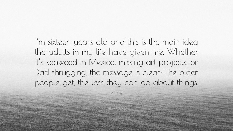 A.S. King Quote: “I’m sixteen years old and this is the main idea the adults in my life have given me. Whether it’s seaweed in Mexico, missing art projects, or Dad shrugging, the message is clear: The older people get, the less they can do about things.”