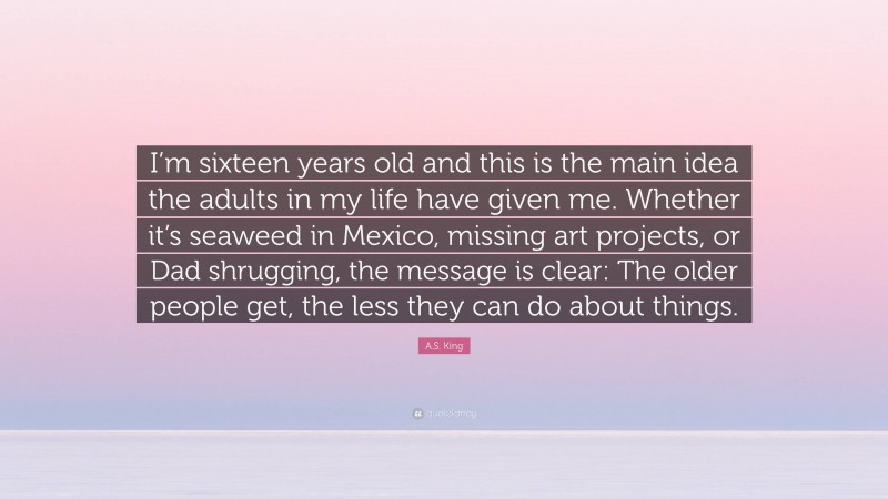 A.S. King Quote: “I’m sixteen years old and this is the main idea the adults in my life have given me. Whether it’s seaweed in Mexico, missing art projects, or Dad shrugging, the message is clear: The older people get, the less they can do about things.”