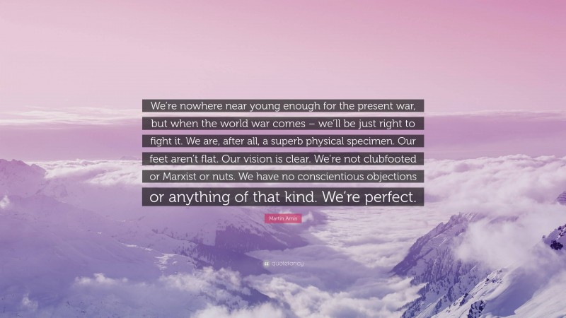 Martin Amis Quote: “We’re nowhere near young enough for the present war, but when the world war comes – we’ll be just right to fight it. We are, after all, a superb physical specimen. Our feet aren’t flat. Our vision is clear. We’re not clubfooted or Marxist or nuts. We have no conscientious objections or anything of that kind. We’re perfect.”