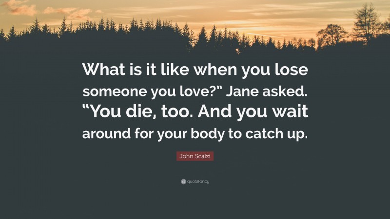 John Scalzi Quote: “What is it like when you lose someone you love?” Jane asked. “You die, too. And you wait around for your body to catch up.”