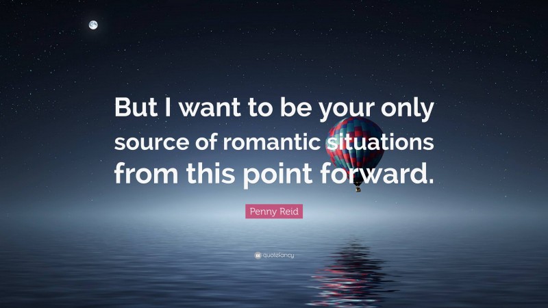 Penny Reid Quote: “But I want to be your only source of romantic situations from this point forward.”