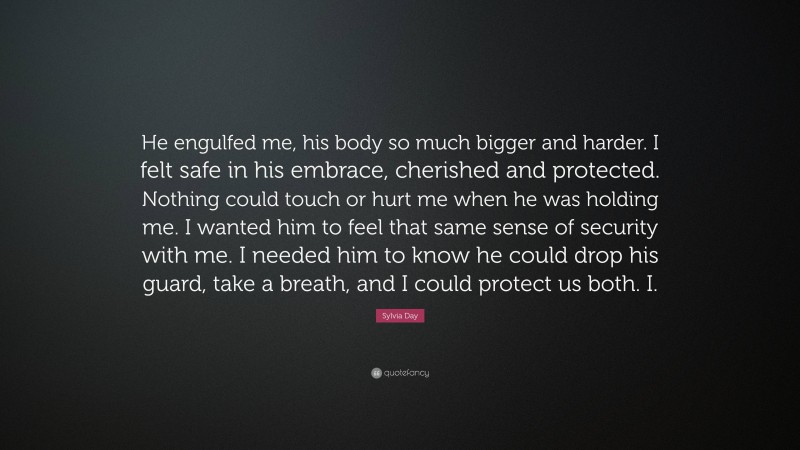 Sylvia Day Quote: “He engulfed me, his body so much bigger and harder. I felt safe in his embrace, cherished and protected. Nothing could touch or hurt me when he was holding me. I wanted him to feel that same sense of security with me. I needed him to know he could drop his guard, take a breath, and I could protect us both. I.”