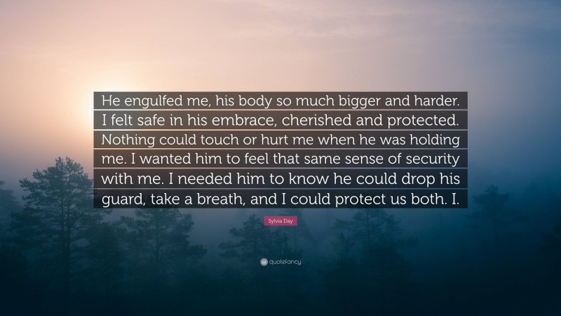 Sylvia Day Quote: “He engulfed me, his body so much bigger and harder. I felt safe in his embrace, cherished and protected. Nothing could touch or hurt me when he was holding me. I wanted him to feel that same sense of security with me. I needed him to know he could drop his guard, take a breath, and I could protect us both. I.”
