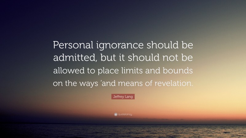 Jeffrey Lang Quote: “Personal ignorance should be admitted, but it should not be allowed to place limits and bounds on the ways ’and means of revelation.”