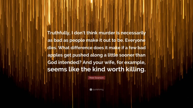 Peter Swanson Quote: “Truthfully, I don’t think murder is necessarily as bad as people make it out to be. Everyone dies. What difference does it make if a few bad apples get pushed along a little sooner than God intended? And your wife, for example, seems like the kind worth killing.”