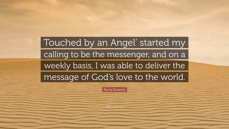 Roma Downey Quote: “Touched by an Angel’ started my calling to be the messenger, and on a weekly basis, I was able to deliver the message of God’s love to the world.”