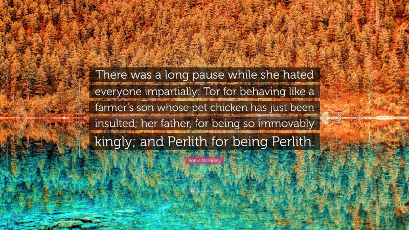 Robin McKinley Quote: “There was a long pause while she hated everyone impartially: Tor for behaving like a farmer’s son whose pet chicken has just been insulted; her father, for being so immovably kingly; and Perlith for being Perlith.”