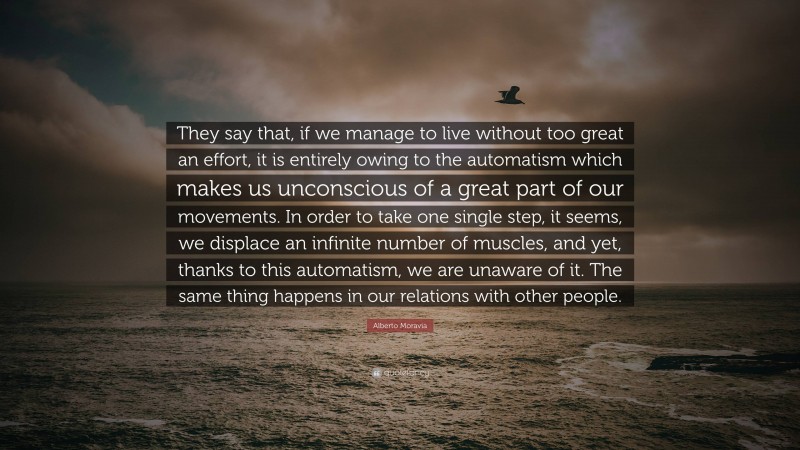 Alberto Moravia Quote: “They say that, if we manage to live without too great an effort, it is entirely owing to the automatism which makes us unconscious of a great part of our movements. In order to take one single step, it seems, we displace an infinite number of muscles, and yet, thanks to this automatism, we are unaware of it. The same thing happens in our relations with other people.”