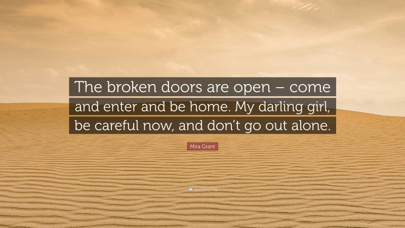 Mira Grant Quote: “The broken doors are open – come and enter and be home. My darling girl, be careful now, and don’t go out alone.”