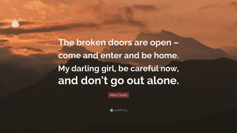 Mira Grant Quote: “The broken doors are open – come and enter and be home. My darling girl, be careful now, and don’t go out alone.”