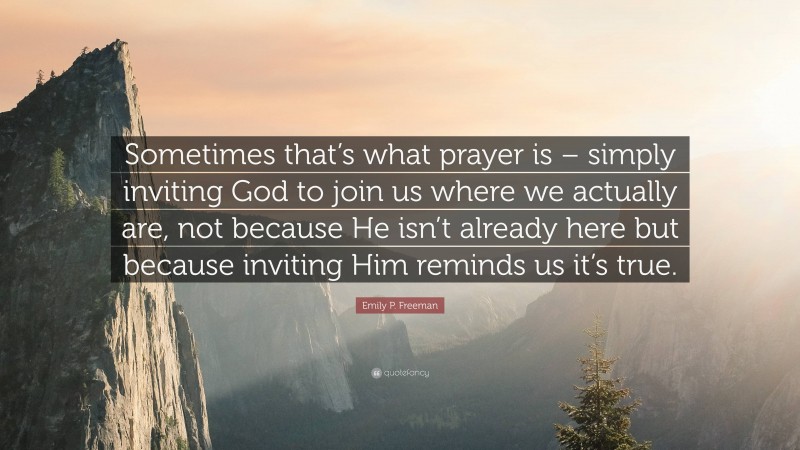 Emily P. Freeman Quote: “Sometimes that’s what prayer is – simply inviting God to join us where we actually are, not because He isn’t already here but because inviting Him reminds us it’s true.”