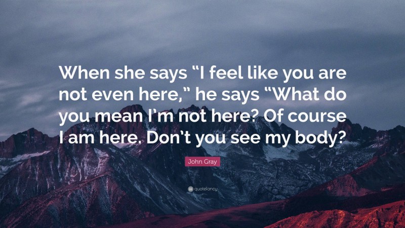 John  Gray Quotes: “When she says “I feel like you are not even here,” he says “What do you mean I’m not here? Of course I am here. Don’t you see my body?” — John Gray