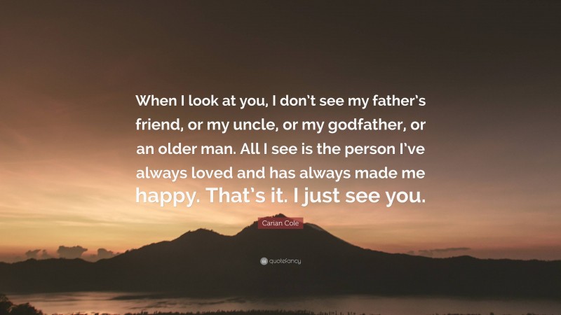 Carian Cole Quote: “When I look at you, I don’t see my father’s friend, or my uncle, or my godfather, or an older man. All I see is the person I’ve always loved and has always made me happy. That’s it. I just see you.”